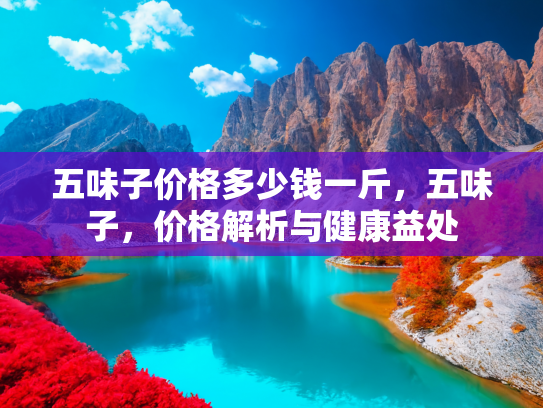 五味子价格多少钱一斤，五味子，价格解析与健康益处