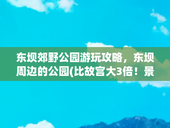 东坝郊野公园游玩攻略，东坝周边的公园(比故宫大3倍！景色堪比颐和园！北京这个郊野公园，人少景美还免费！)