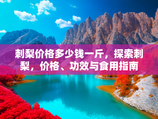 刺梨价格多少钱一斤，探索刺梨，价格、功效与食用指南