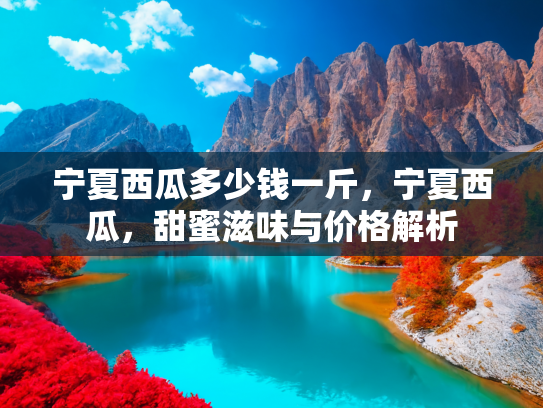 宁夏西瓜多少钱一斤，宁夏西瓜，甜蜜滋味与价格解析