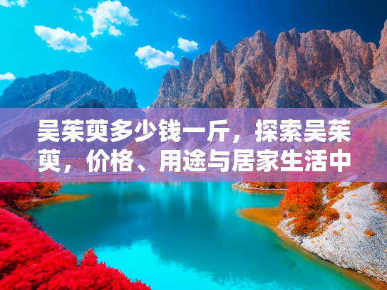 吴茱萸多少钱一斤，探索吴茱萸，价格、用途与居家生活中的应用