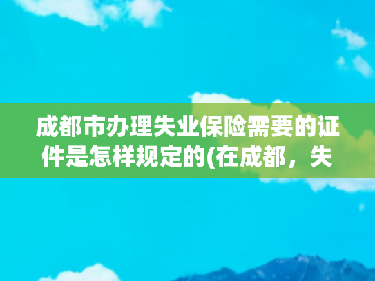 成都市办理失业保险需要的证件是怎样规定的(在成都，失业了，如何领取失业金)