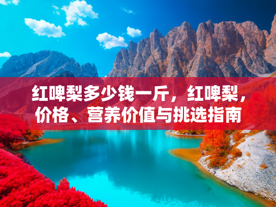 红啤梨多少钱一斤，红啤梨，价格、营养价值与挑选指南