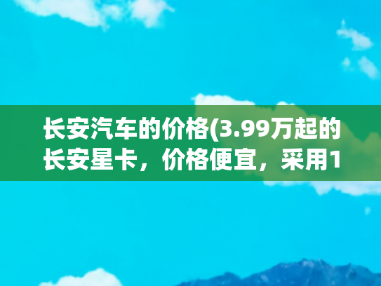 长安汽车的价格(3.99万起的长安星卡，价格便宜，采用1.5L四缸，动力不差)