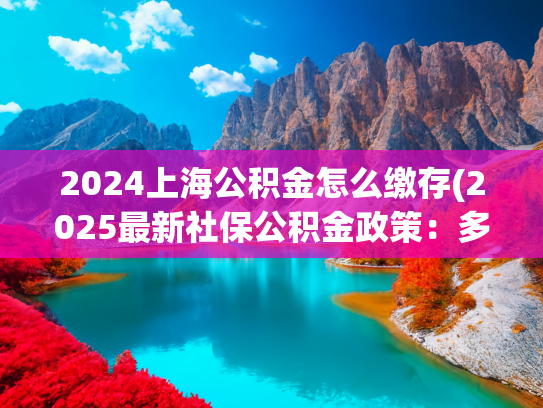 2024上海公积金怎么缴存(2025最新社保公积金政策：多地缴存标准调整汇总)