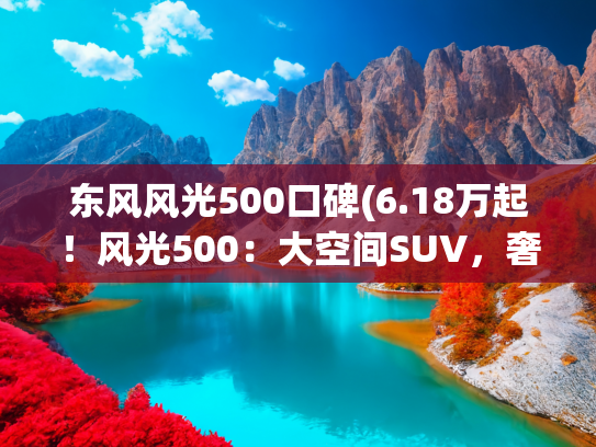 东风风光500口碑(6.18万起！风光500：大空间SUV，奢华内饰，强动力，为啥没人买？)