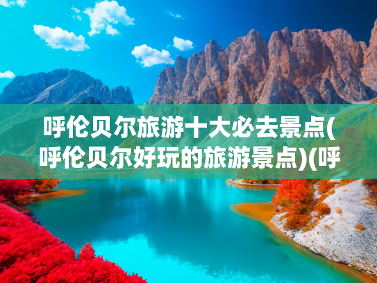 呼伦贝尔旅游十大必去景点(呼伦贝尔好玩的旅游景点)(呼伦贝尔草原十个最美景点介绍，一个美到不想眨眼的地方)