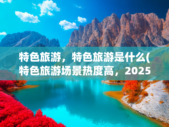 特色旅游，特色旅游是什么(特色旅游场景热度高，2025年上半年游客喜欢去哪里？)