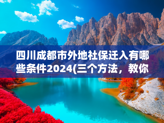 四川成都市外地社保迁入有哪些条件2024(三个方法，教你落户成都！)