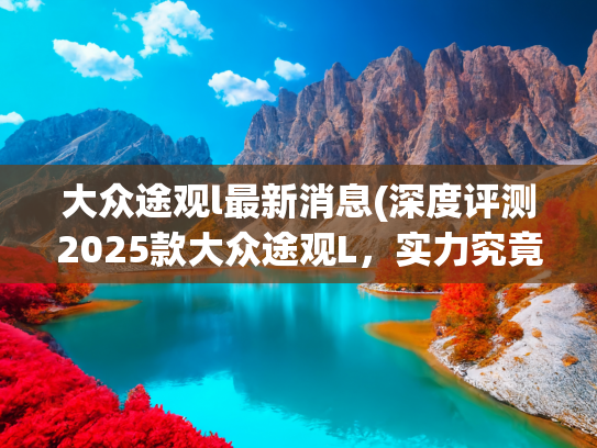大众途观l最新消息(深度评测2025款大众途观L，实力究竟如何？)