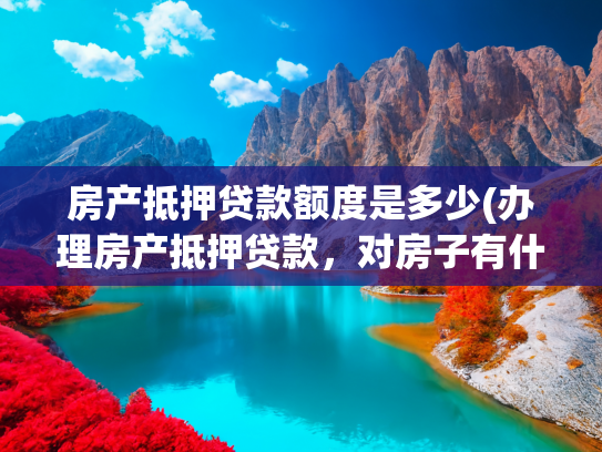 房产抵押贷款额度是多少(办理房产抵押贷款，对房子有什么要求吗？)