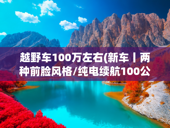 越野车100万左右(新车丨两种前脸风格/纯电续航100公里/50万元内 猛士M817实车到店)