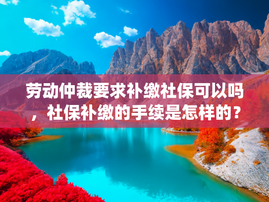 劳动仲裁要求补缴社保可以吗，社保补缴的手续是怎样的？(劳动仲裁裁定用人单位为劳动者补缴社保，补缴不了的这么办)