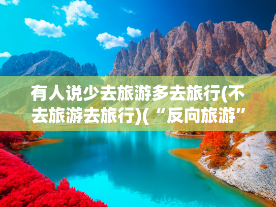 有人说少去旅游多去旅行(不去旅游去旅行)(“反向旅游”正成为新选择？实话实说，我有几点看法跟网上不一样)