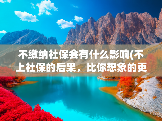 不缴纳社保会有什么影响(不上社保的后果，比你想象的更严重)