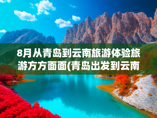 8月从青岛到云南旅游体验旅游方方面面(青岛出发到云南旅游)(云南省党政代表团来鲁考察)