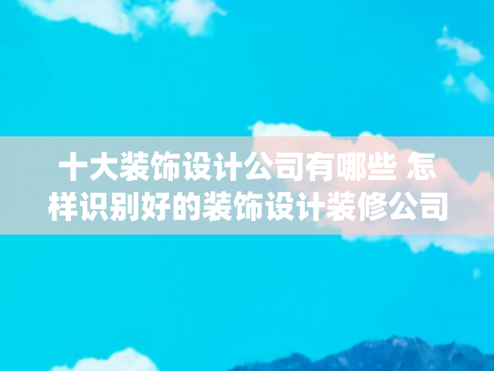 十大装饰设计公司有哪些 怎样识别好的装饰设计装修公司(上海知名装修公司哪家口碑好（2025年十大排名推荐）)