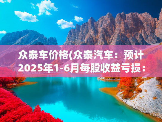 众泰车价格(众泰汽车：预计2025年1-6月每股收益亏损：0.03元至0.04元)