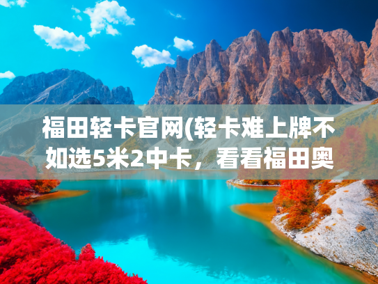 福田轻卡官网(轻卡难上牌不如选5米2中卡，看看福田奥铃CTS怎么样？)