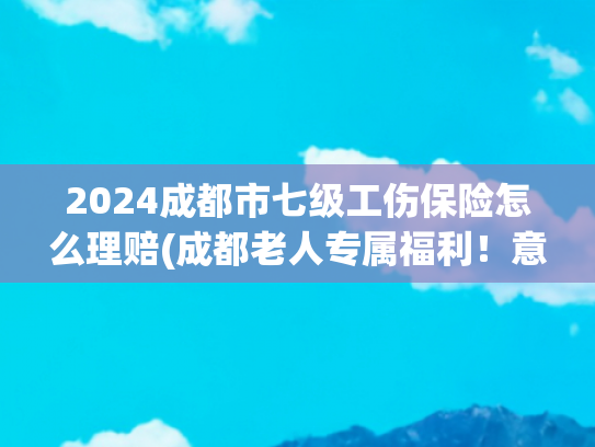 2024成都市七级工伤保险怎么理赔(成都老人专属福利！意外伤害保险理赔指南来了，收藏备用→)