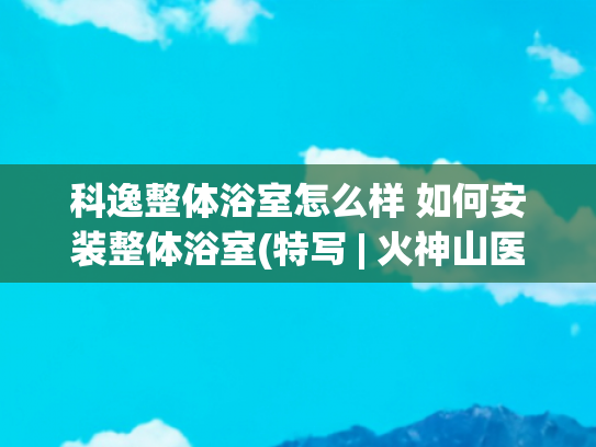 科逸整体浴室怎么样 如何安装整体浴室(特写 | 火神山医院场外“火力全开”：3.5分钟/套整体卫浴 大年初一200名工人齐复工)