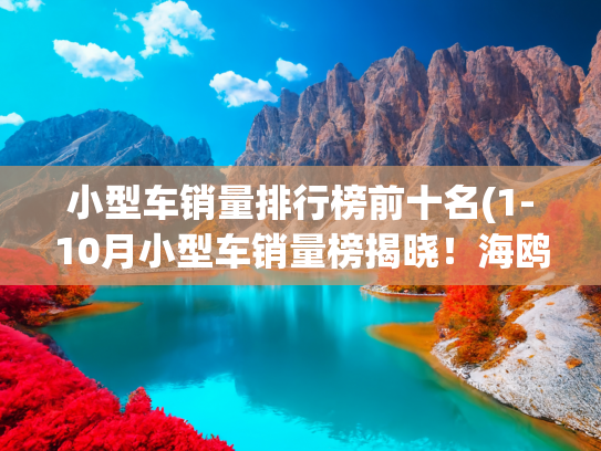 小型车销量排行榜前十名(1-10月小型车销量榜揭晓！海鸥夺冠/海豚腰斩，新飞度跌72%)