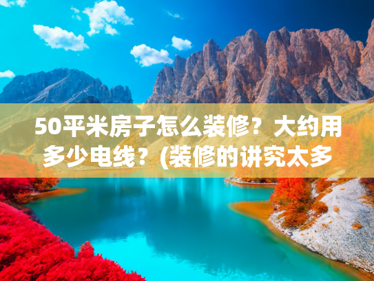 50平米房子怎么装修？大约用多少电线？(装修的讲究太多了！50管、拉毛、回填、4平方线，这些是啥意思？)