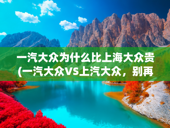 一汽大众为什么比上海大众贵(一汽大众VS上汽大众，别再傻傻的分不清楚了，看完本文不再疑惑)