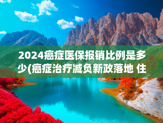 2024癌症医保报销比例是多少(癌症治疗减负新政落地 住院自费最高可报60%)