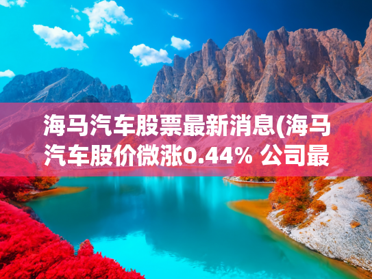 海马汽车股票最新消息(海马汽车股价微涨0.44% 公司最新市值74.83亿元)
