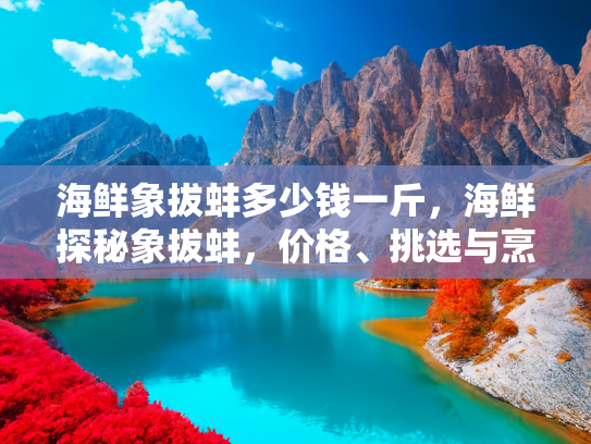 海鲜象拔蚌多少钱一斤，海鲜探秘象拔蚌，价格、挑选与烹饪指南