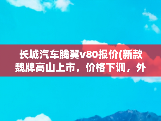 长城汽车腾翼v80报价(新款魏牌高山上市，价格下调，外观小改、内饰大变，增加中轴版)