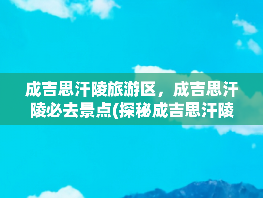 成吉思汗陵旅游区，成吉思汗陵必去景点(探秘成吉思汗陵旅游区：领略一代天骄的传奇风采)