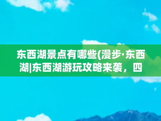 东西湖景点有哪些(漫步·东西湖|东西湖游玩攻略来袭，四大主题线路+吃喝玩乐带你玩转初夏)