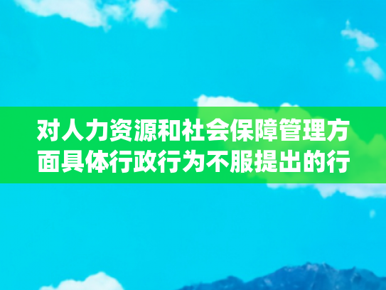 对人力资源和社会保障管理方面具体行政行为不服提出的行政复议办理（流程、材料、地点、费用、条件）(人力资源社会保障行政复议办法)