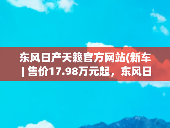 东风日产天籁官方网站(新车 | 售价17.98万元起，东风日产新款天籁上市，竞争雅阁、凯美瑞)