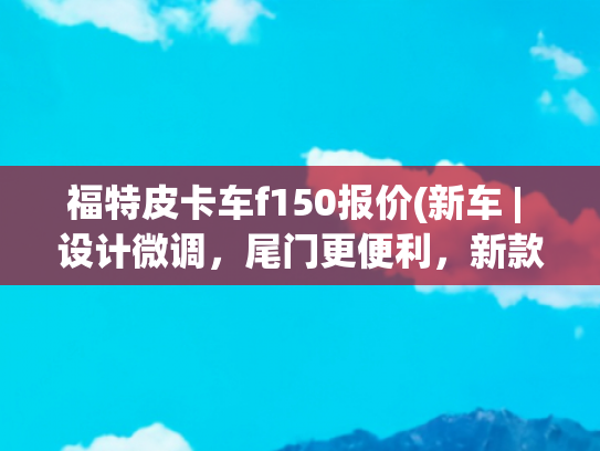 福特皮卡车f150报价(新车 | 设计微调，尾门更便利，新款福特F-150发布，约合28万元起)