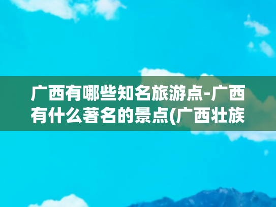 广西有哪些知名旅游点-广西有什么著名的景点(广西壮族自治区最推荐的十大旅游景点)