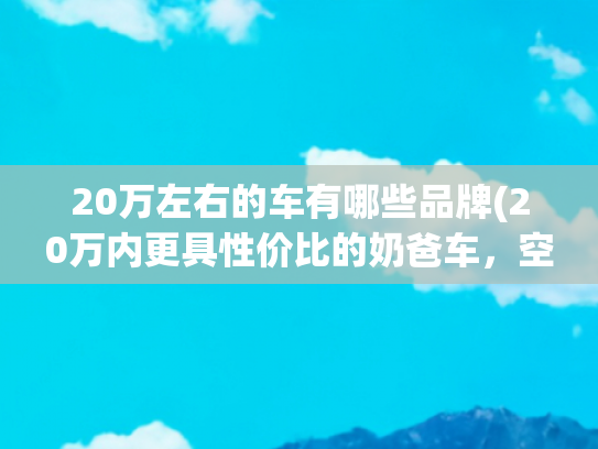 20万左右的车有哪些品牌(20万内更具性价比的奶爸车，空间大配置足，26款零跑C16挺合适)