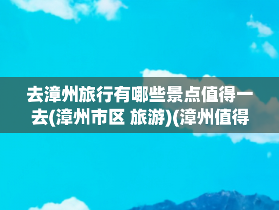 去漳州旅行有哪些景点值得一去(漳州市区 旅游)(漳州值得去的9大景点，你竟然一个都没去过？)