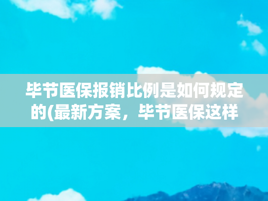 毕节医保报销比例是如何规定的(最新方案，毕节医保这样报销！)