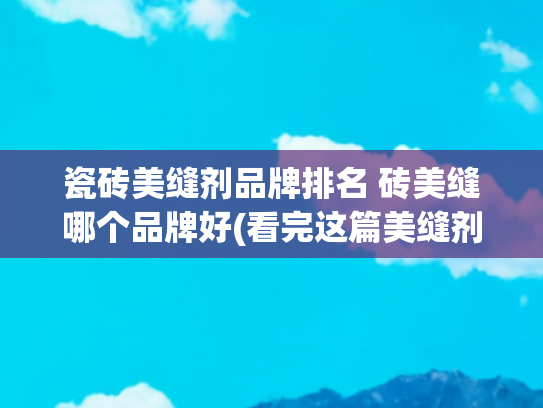 瓷砖美缝剂品牌排名 砖美缝哪个品牌好(看完这篇美缝剂十大品牌，再按需求 对号入座，装修师傅都夸你会挑)
