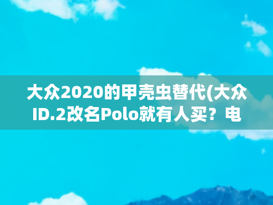 大众2020的甲壳虫替代(大众ID.2改名Polo就有人买？电动化打情怀牌没有用)