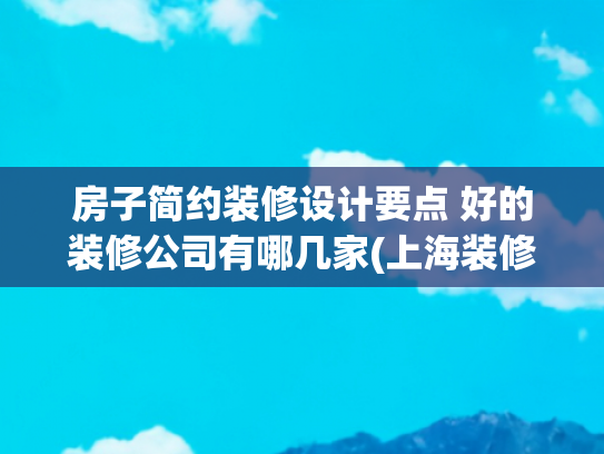 房子简约装修设计要点 好的装修公司有哪几家(上海装修公司前十权威榜单：2025最新装修口碑之选)