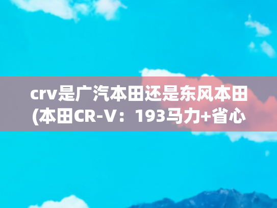 crv是广汽本田还是东风本田(本田CR-V：193马力+省心耐用+保值=20万左右，选这款SUV错不了)