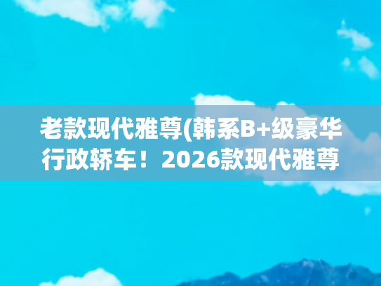 老款现代雅尊(韩系B+级豪华行政轿车！2026款现代雅尊曝光：约合19.9万)