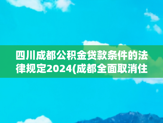 四川成都公积金贷款条件的法律规定2024(成都全面取消住房限售拿证即可交易 公积金贷款最高额度提至120万元)