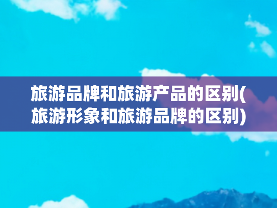 旅游品牌和旅游产品的区别(旅游形象和旅游品牌的区别)(产业逻辑：聊城市文化旅游休闲产业 “十五五” 发展规划之初步研究)