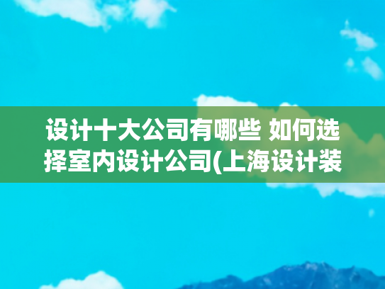 设计十大公司有哪些 如何选择室内设计公司(上海设计装修公司哪家口碑好（2025年十大排名推荐）)