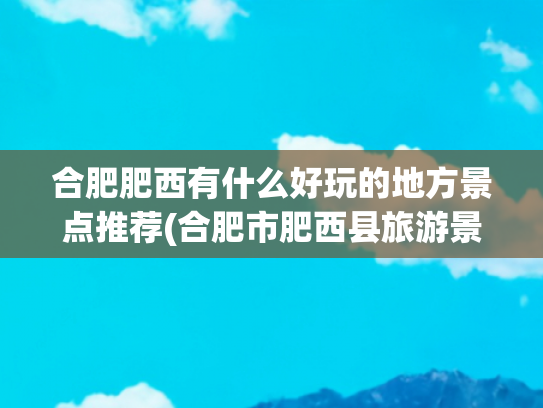 合肥肥西有什么好玩的地方景点推荐(合肥市肥西县旅游景点)(安徽省合肥市肥西县多方面简介)